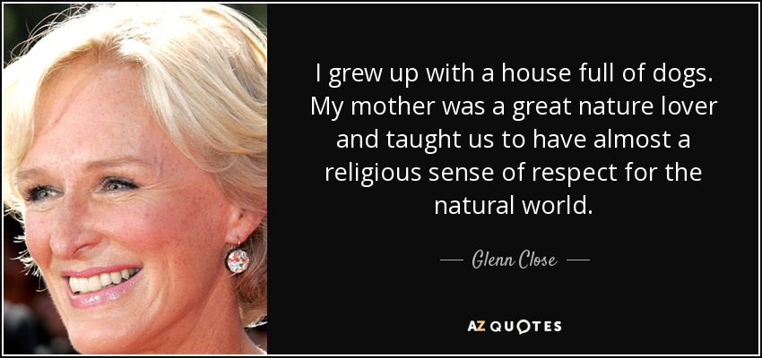 I grew up with a house full of dogs. My mother was a great nature lover and taught us to have almost a religious sense of respect for the natural world. - Glenn Close