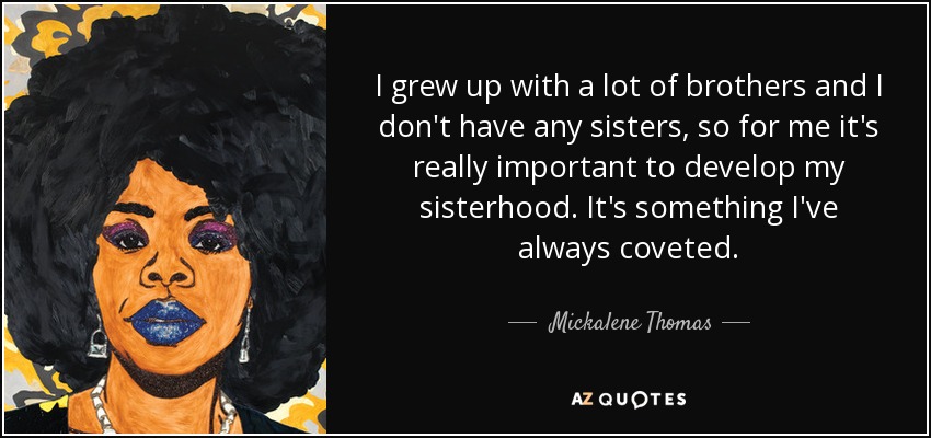 I grew up with a lot of brothers and I don't have any sisters, so for me it's really important to develop my sisterhood. It's something I've always coveted. - Mickalene Thomas