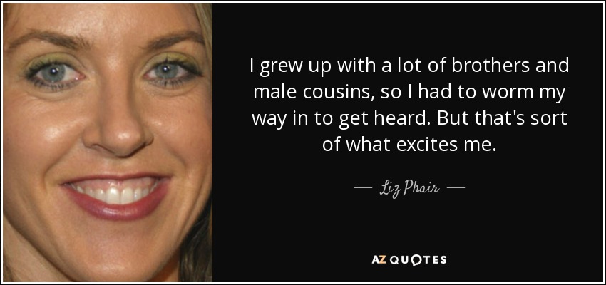 I grew up with a lot of brothers and male cousins, so I had to worm my way in to get heard. But that's sort of what excites me. - Liz Phair