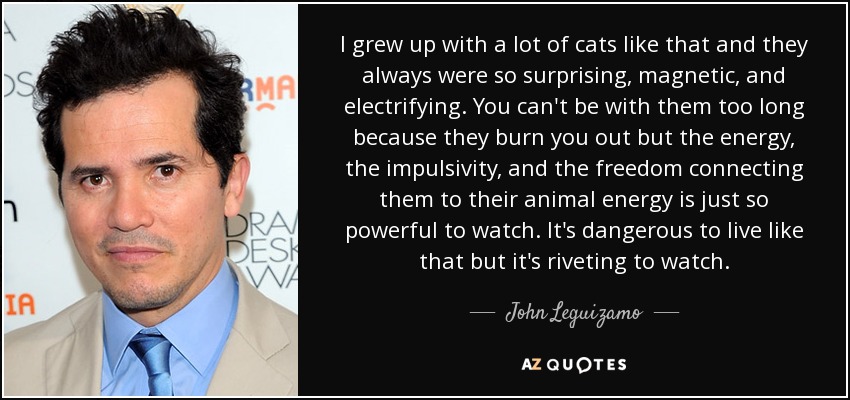 I grew up with a lot of cats like that and they always were so surprising, magnetic, and electrifying. You can't be with them too long because they burn you out but the energy, the impulsivity, and the freedom connecting them to their animal energy is just so powerful to watch. It's dangerous to live like that but it's riveting to watch. - John Leguizamo