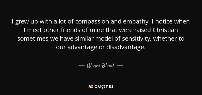 I grew up with a lot of compassion and empathy. I notice when I meet other friends of mine that were raised Christian sometimes we have similar model of sensitivity, whether to our advantage or disadvantage. - Weyes Blood