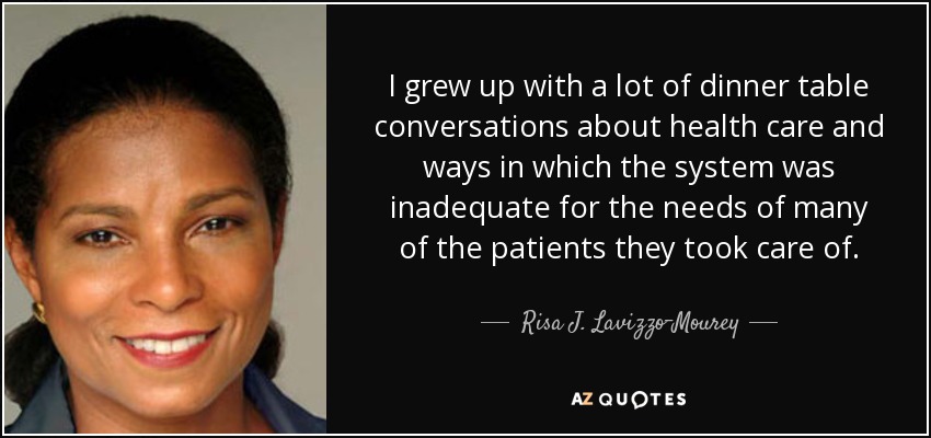 I grew up with a lot of dinner table conversations about health care and ways in which the system was inadequate for the needs of many of the patients they took care of. - Risa J. Lavizzo-Mourey