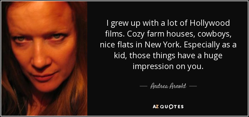 I grew up with a lot of Hollywood films. Cozy farm houses, cowboys, nice flats in New York. Especially as a kid, those things have a huge impression on you. - Andrea Arnold