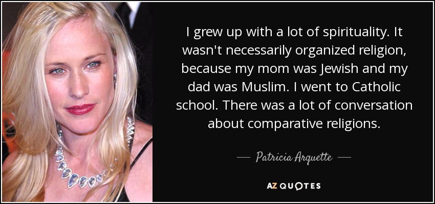 I grew up with a lot of spirituality. It wasn't necessarily organized religion, because my mom was Jewish and my dad was Muslim. I went to Catholic school. There was a lot of conversation about comparative religions. - Patricia Arquette