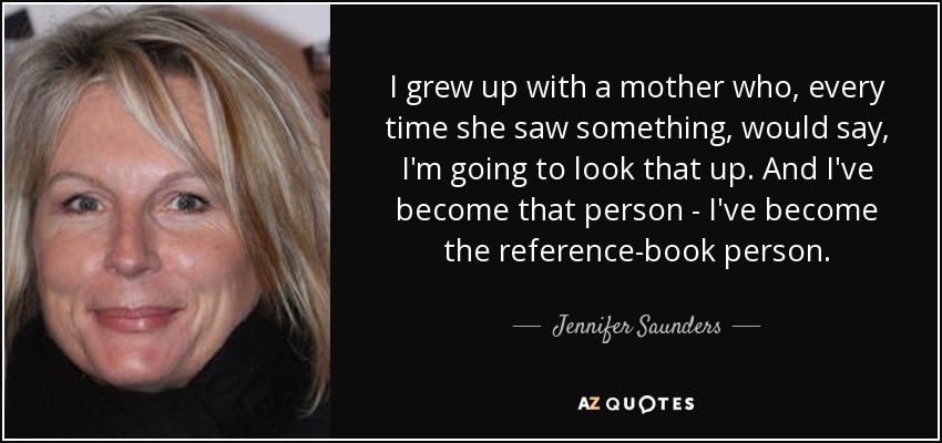 I grew up with a mother who, every time she saw something, would say, I'm going to look that up. And I've become that person - I've become the reference-book person. - Jennifer Saunders
