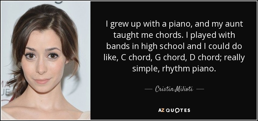 I grew up with a piano, and my aunt taught me chords. I played with bands in high school and I could do like, C chord, G chord, D chord; really simple, rhythm piano. - Cristin Milioti