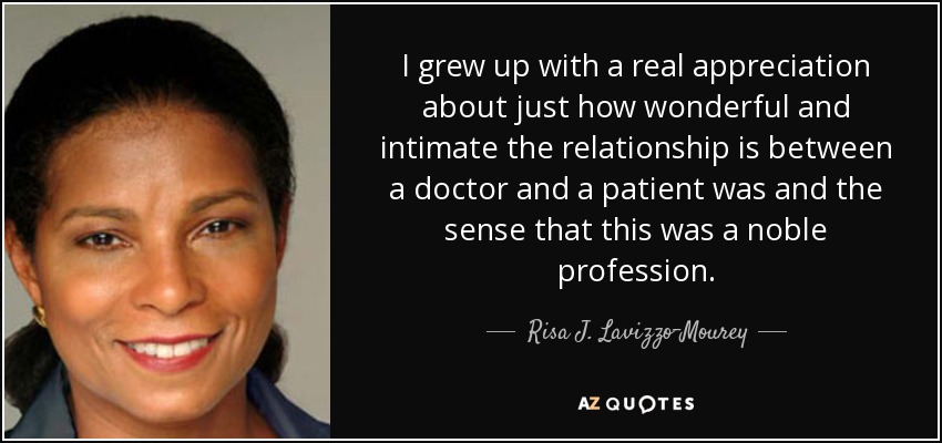 I grew up with a real appreciation about just how wonderful and intimate the relationship is between a doctor and a patient was and the sense that this was a noble profession. - Risa J. Lavizzo-Mourey