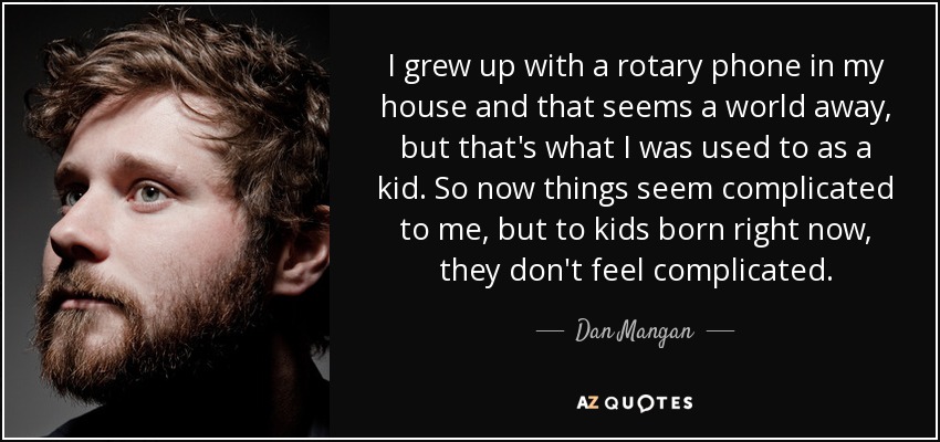I grew up with a rotary phone in my house and that seems a world away, but that's what I was used to as a kid. So now things seem complicated to me, but to kids born right now, they don't feel complicated. - Dan Mangan