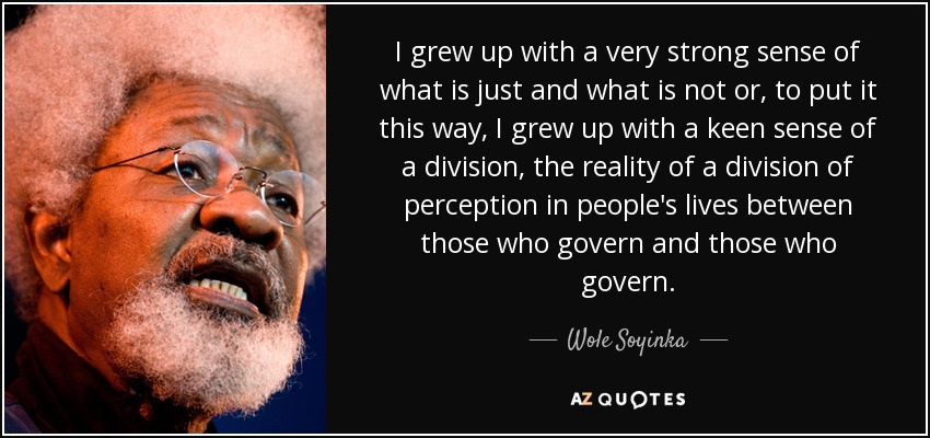 I grew up with a very strong sense of what is just and what is not or, to put it this way, I grew up with a keen sense of a division, the reality of a division of perception in people's lives between those who govern and those who govern. - Wole Soyinka