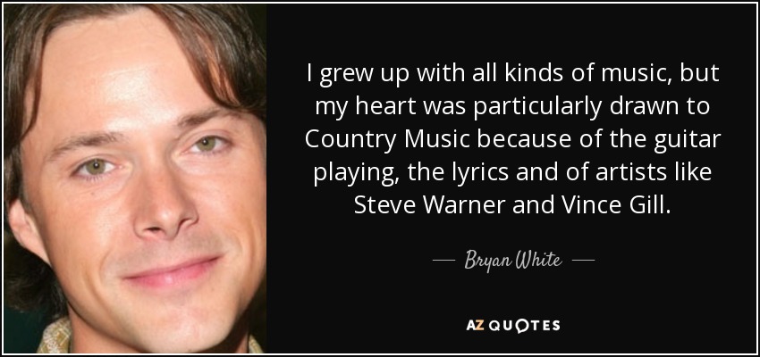 I grew up with all kinds of music, but my heart was particularly drawn to Country Music because of the guitar playing, the lyrics and of artists like Steve Warner and Vince Gill. - Bryan White