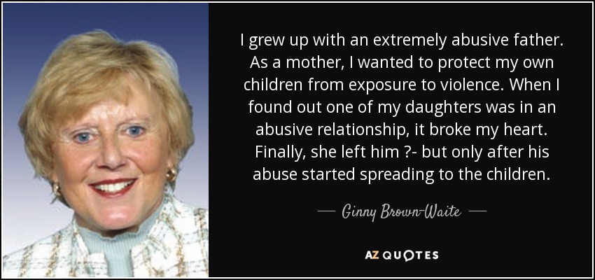 I grew up with an extremely abusive father. As a mother, I wanted to protect my own children from exposure to violence. When I found out one of my daughters was in an abusive relationship, it broke my heart. Finally, she left him ?- but only after his abuse started spreading to the children. - Ginny Brown-Waite