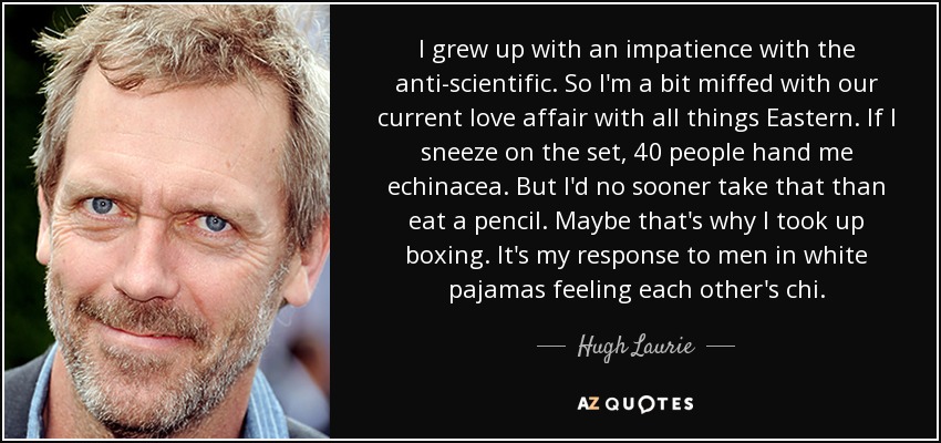 I grew up with an impatience with the anti-scientific. So I'm a bit miffed with our current love affair with all things Eastern. If I sneeze on the set, 40 people hand me echinacea. But I'd no sooner take that than eat a pencil. Maybe that's why I took up boxing. It's my response to men in white pajamas feeling each other's chi. - Hugh Laurie