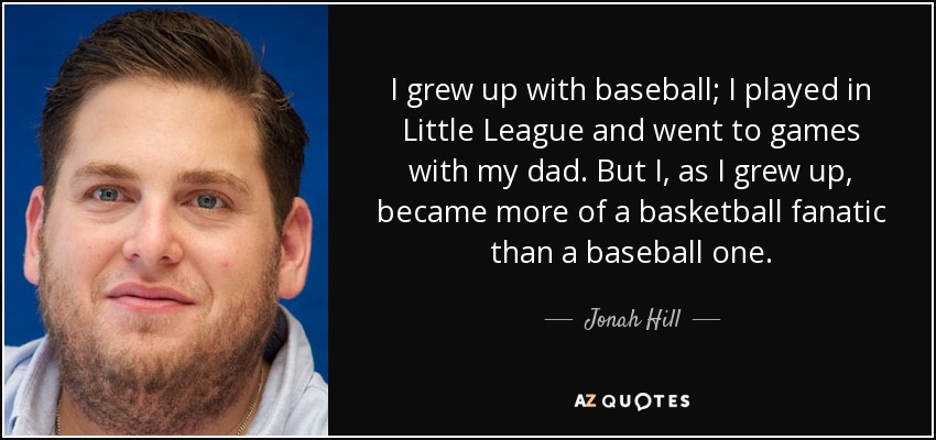 I grew up with baseball; I played in Little League and went to games with my dad. But I, as I grew up, became more of a basketball fanatic than a baseball one. - Jonah Hill