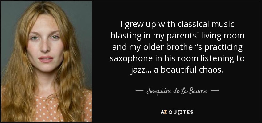 I grew up with classical music blasting in my parents' living room and my older brother's practicing saxophone in his room listening to jazz... a beautiful chaos. - Josephine de La Baume