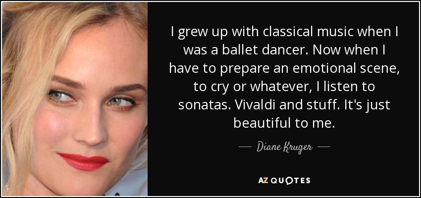 I grew up with classical music when I was a ballet dancer. Now when I have to prepare an emotional scene, to cry or whatever, I listen to sonatas. Vivaldi and stuff. It's just beautiful to me. - Diane Kruger