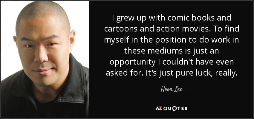 I grew up with comic books and cartoons and action movies. To find myself in the position to do work in these mediums is just an opportunity I couldn't have even asked for. It's just pure luck, really. - Hoon Lee
