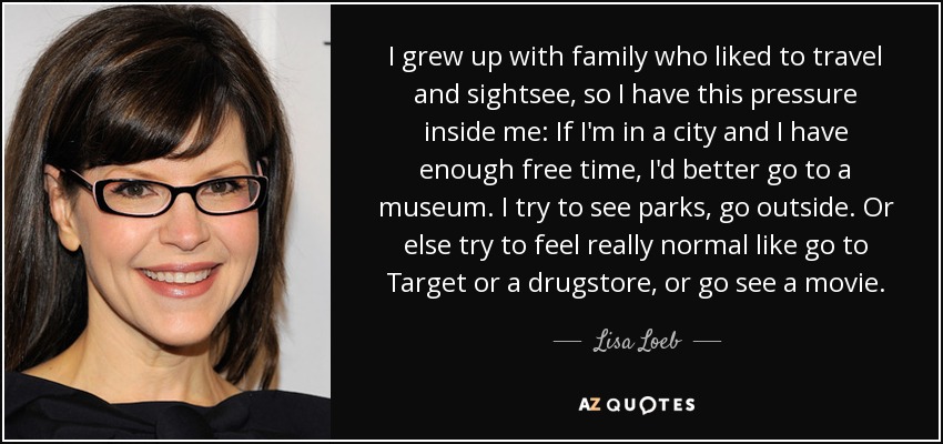 I grew up with family who liked to travel and sightsee, so I have this pressure inside me: If I'm in a city and I have enough free time, I'd better go to a museum. I try to see parks, go outside. Or else try to feel really normal like go to Target or a drugstore, or go see a movie. - Lisa Loeb