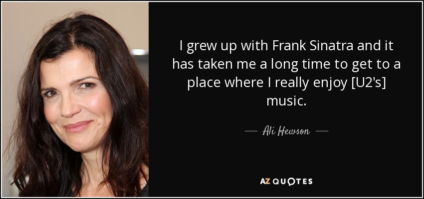 I grew up with Frank Sinatra and it has taken me a long time to get to a place where I really enjoy [U2's] music. - Ali Hewson