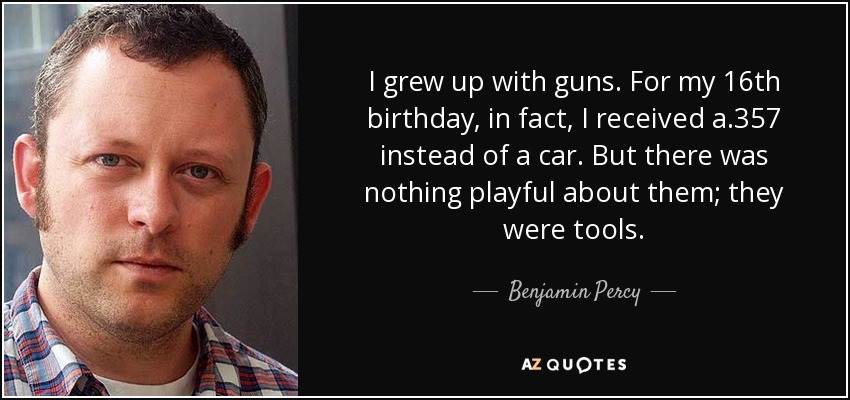 I grew up with guns. For my 16th birthday, in fact, I received a .357 instead of a car. But there was nothing playful about them; they were tools. - Benjamin Percy