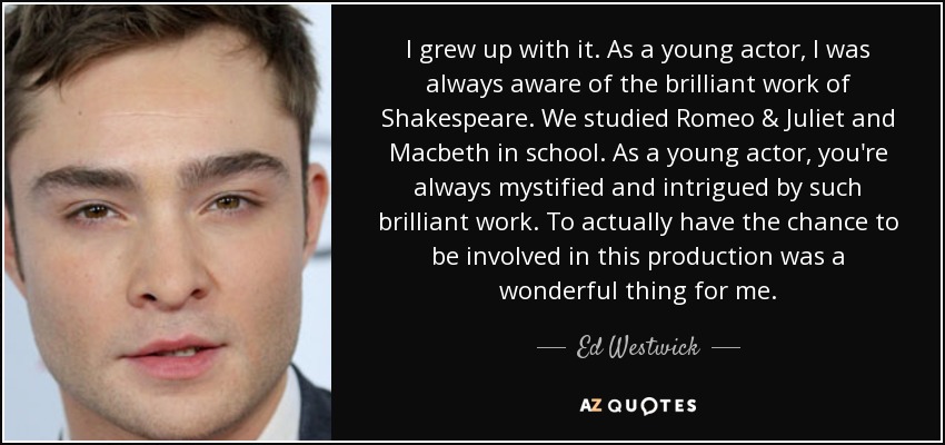 I grew up with it. As a young actor, I was always aware of the brilliant work of Shakespeare. We studied Romeo & Juliet and Macbeth in school. As a young actor, you're always mystified and intrigued by such brilliant work. To actually have the chance to be involved in this production was a wonderful thing for me. - Ed Westwick