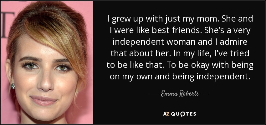 I grew up with just my mom. She and I were like best friends. She's a very independent woman and I admire that about her. In my life, I've tried to be like that. To be okay with being on my own and being independent. - Emma Roberts