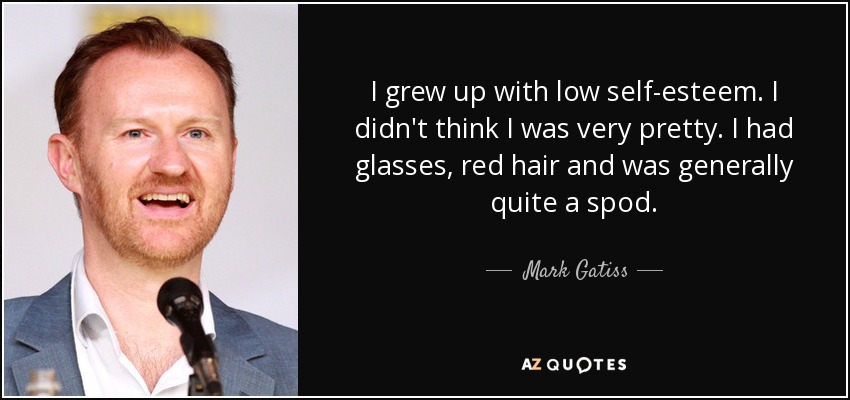 I grew up with low self-esteem. I didn't think I was very pretty. I had glasses, red hair and was generally quite a spod. - Mark Gatiss