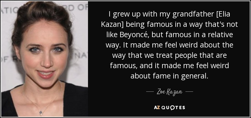 I grew up with my grandfather [Elia Kazan] being famous in a way that's not like Beyoncé, but famous in a relative way. It made me feel weird about the way that we treat people that are famous, and it made me feel weird about fame in general. - Zoe Kazan