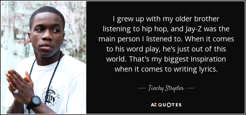 I grew up with my older brother listening to hip hop, and Jay-Z was the main person I listened to. When it comes to his word play, he's just out of this world. That's my biggest inspiration when it comes to writing lyrics. - Tinchy Stryder