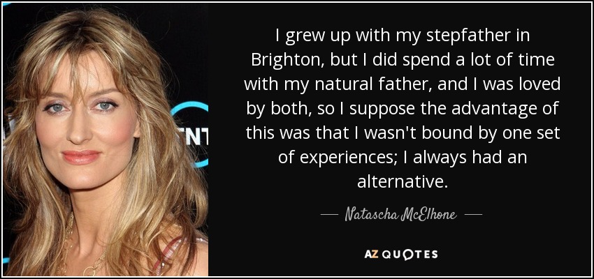 I grew up with my stepfather in Brighton, but I did spend a lot of time with my natural father, and I was loved by both, so I suppose the advantage of this was that I wasn't bound by one set of experiences; I always had an alternative. - Natascha McElhone