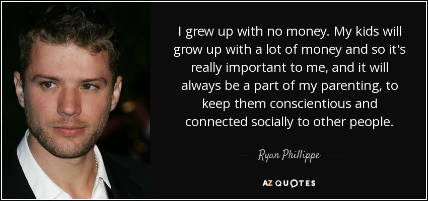 I grew up with no money. My kids will grow up with a lot of money and so it's really important to me, and it will always be a part of my parenting, to keep them conscientious and connected socially to other people. - Ryan Phillippe