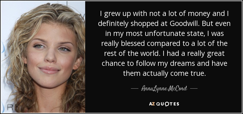 I grew up with not a lot of money and I definitely shopped at Goodwill. But even in my most unfortunate state, I was really blessed compared to a lot of the rest of the world. I had a really great chance to follow my dreams and have them actually come true. - AnnaLynne McCord