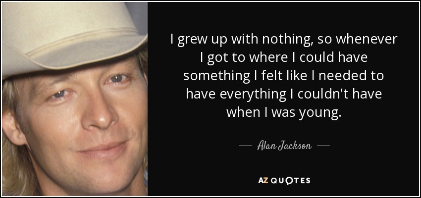 I grew up with nothing, so whenever I got to where I could have something I felt like I needed to have everything I couldn't have when I was young. - Alan Jackson
