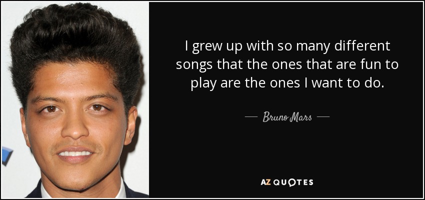 I grew up with so many different songs that the ones that are fun to play are the ones I want to do. - Bruno Mars
