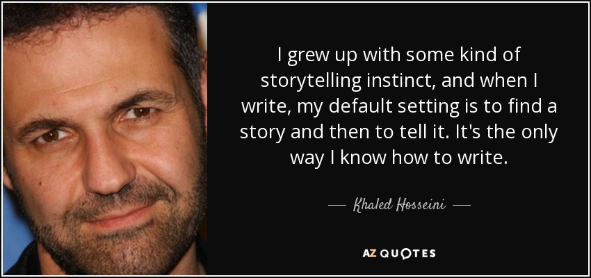 I grew up with some kind of storytelling instinct, and when I write, my default setting is to find a story and then to tell it. It's the only way I know how to write. - Khaled Hosseini