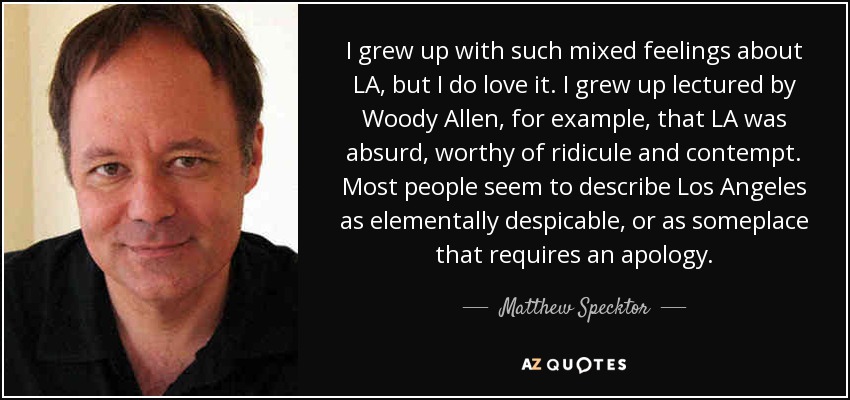 I grew up with such mixed feelings about LA, but I do love it. I grew up lectured by Woody Allen, for example, that LA was absurd, worthy of ridicule and contempt. Most people seem to describe Los Angeles as elementally despicable, or as someplace that requires an apology. - Matthew Specktor