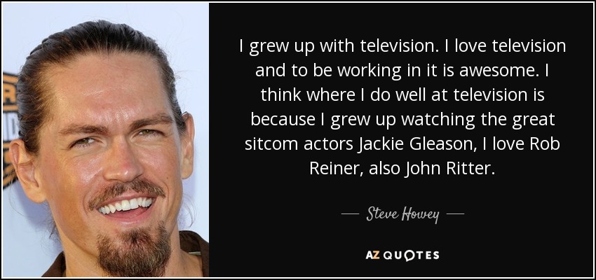 I grew up with television. I love television and to be working in it is awesome. I think where I do well at television is because I grew up watching the great sitcom actors Jackie Gleason, I love Rob Reiner, also John Ritter. - Steve Howey