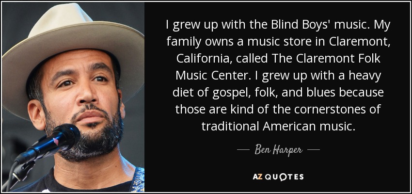 I grew up with the Blind Boys' music. My family owns a music store in Claremont, California, called The Claremont Folk Music Center. I grew up with a heavy diet of gospel, folk, and blues because those are kind of the cornerstones of traditional American music. - Ben Harper