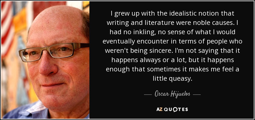 I grew up with the idealistic notion that writing and literature were noble causes. I had no inkling, no sense of what I would eventually encounter in terms of people who weren't being sincere. I'm not saying that it happens always or a lot, but it happens enough that sometimes it makes me feel a little queasy. - Oscar Hijuelos
