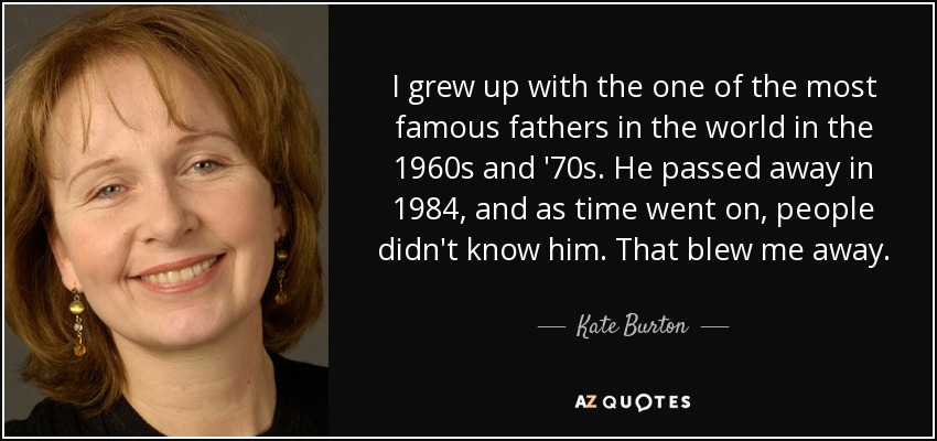 I grew up with the one of the most famous fathers in the world in the 1960s and '70s. He passed away in 1984, and as time went on, people didn't know him. That blew me away. - Kate Burton