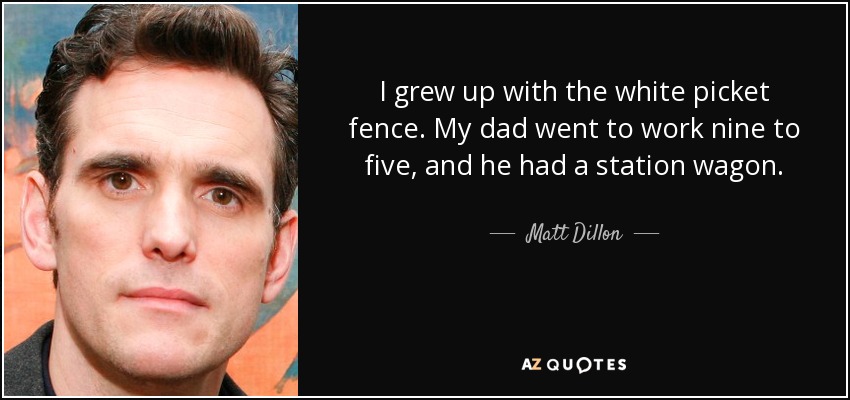 I grew up with the white picket fence. My dad went to work nine to five, and he had a station wagon. - Matt Dillon