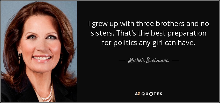 I grew up with three brothers and no sisters. That's the best preparation for politics any girl can have. - Michele Bachmann