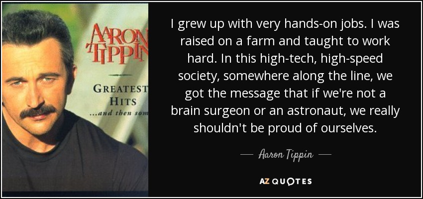 I grew up with very hands-on jobs. I was raised on a farm and taught to work hard. In this high-tech, high-speed society, somewhere along the line, we got the message that if we're not a brain surgeon or an astronaut, we really shouldn't be proud of ourselves. - Aaron Tippin