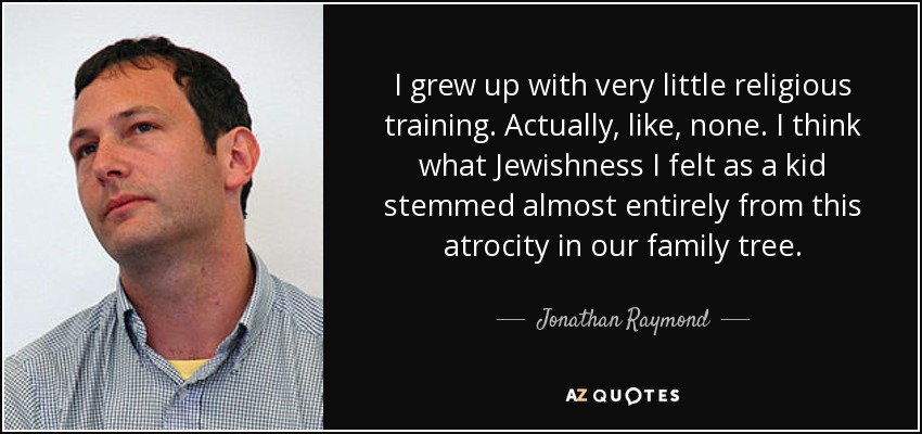 I grew up with very little religious training. Actually, like, none. I think what Jewishness I felt as a kid stemmed almost entirely from this atrocity in our family tree. - Jonathan Raymond