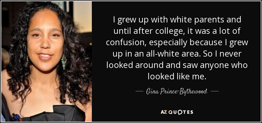 I grew up with white parents and until after college, it was a lot of confusion, especially because I grew up in an all-white area. So I never looked around and saw anyone who looked like me. - Gina Prince-Bythewood