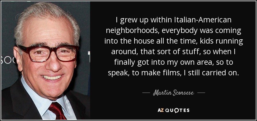 I grew up within Italian-American neighborhoods, everybody was coming into the house all the time, kids running around, that sort of stuff, so when I finally got into my own area, so to speak, to make films, I still carried on. - Martin Scorsese