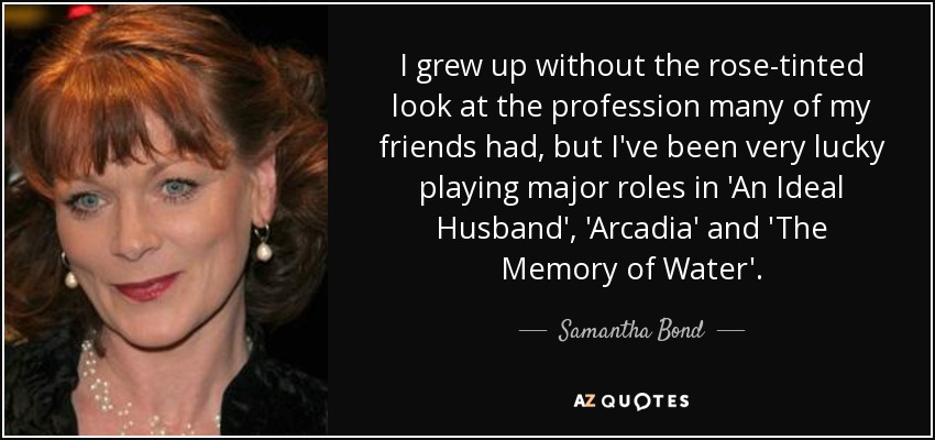 I grew up without the rose-tinted look at the profession many of my friends had, but I've been very lucky playing major roles in 'An Ideal Husband', 'Arcadia' and 'The Memory of Water'. - Samantha Bond