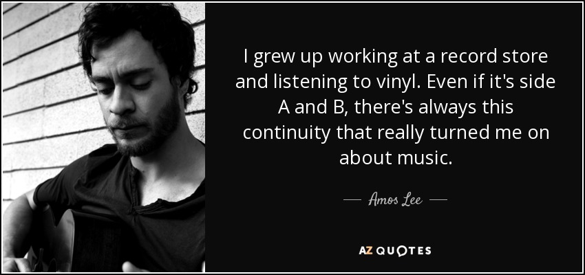 I grew up working at a record store and listening to vinyl. Even if it's side A and B, there's always this continuity that really turned me on about music. - Amos Lee