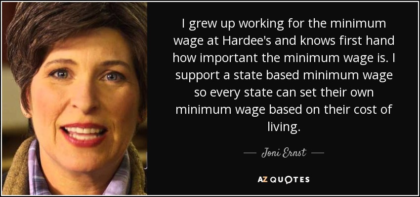 I grew up working for the minimum wage at Hardee's and knows first hand how important the minimum wage is. I support a state based minimum wage so every state can set their own minimum wage based on their cost of living. - Joni Ernst