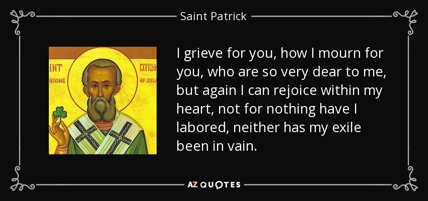 I grieve for you, how I mourn for you, who are so very dear to me, but again I can rejoice within my heart, not for nothing have I labored, neither has my exile been in vain. - Saint Patrick