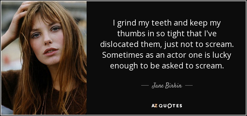 I grind my teeth and keep my thumbs in so tight that I've dislocated them, just not to scream. Sometimes as an actor one is lucky enough to be asked to scream. - Jane Birkin